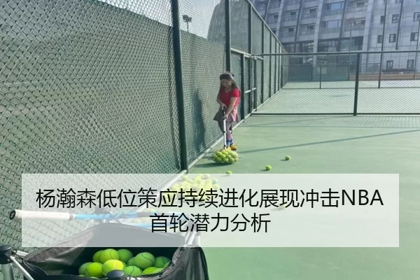 杨瀚森低位策应持续进化展现冲击NBA首轮潜力分析